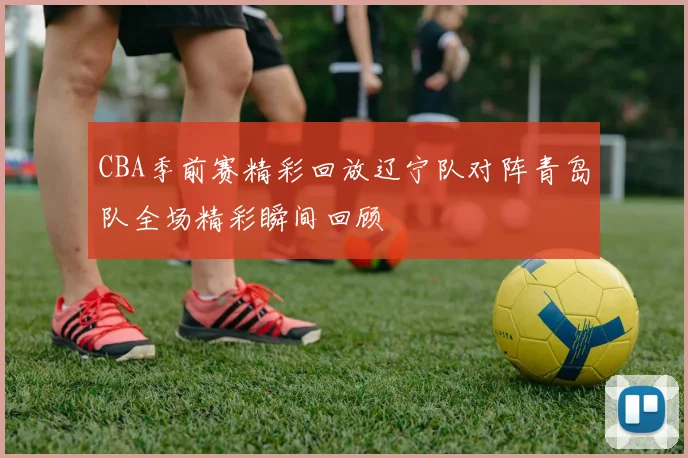 CBA季前赛精彩回放辽宁队对阵青岛队全场精彩瞬间回顾