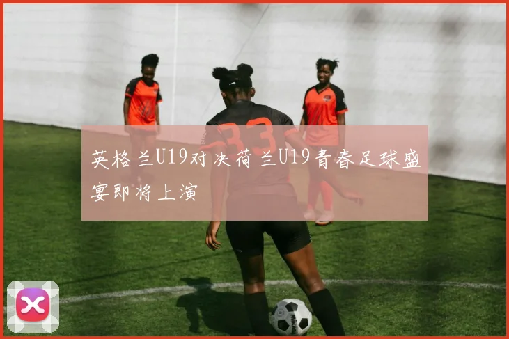 英格兰U19对决荷兰U19青春足球盛宴即将上演