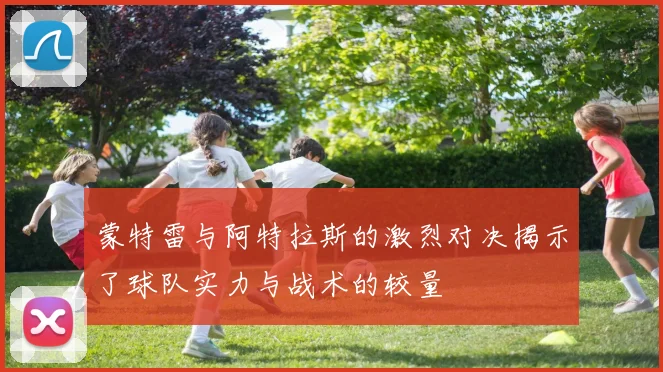 蒙特雷与阿特拉斯的激烈对决揭示了球队实力与战术的较量