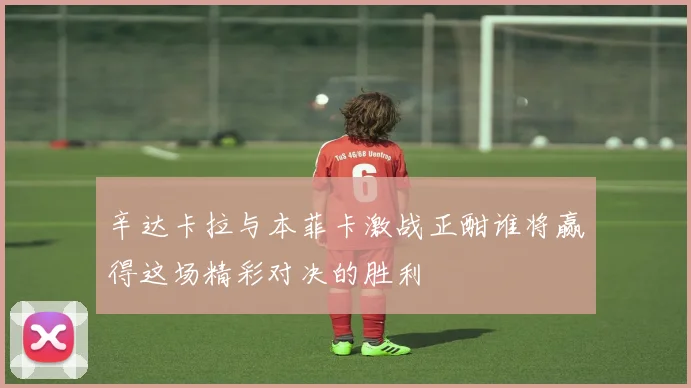 辛达卡拉与本菲卡激战正酣谁将赢得这场精彩对决的胜利