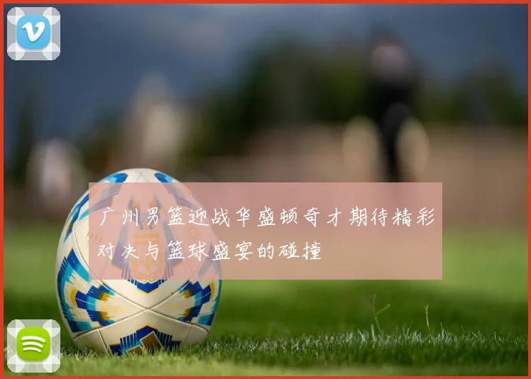 广州男篮迎战华盛顿奇才期待精彩对决与篮球盛宴的碰撞