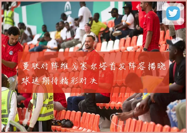 曼联对阵维戈塞尔塔首发阵容揭晓球迷期待精彩对决
