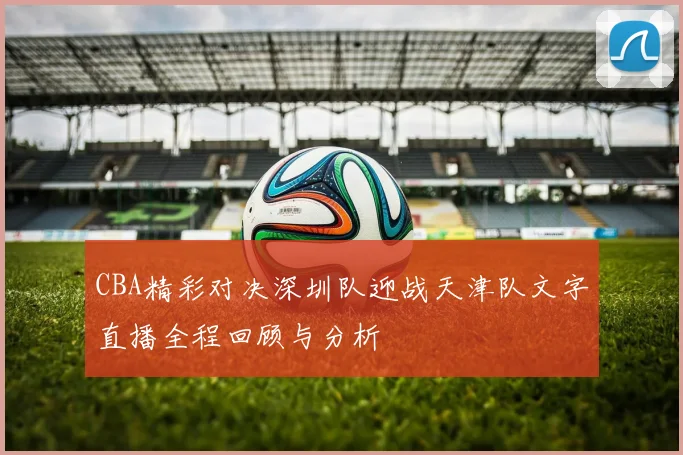 CBA精彩对决深圳队迎战天津队文字直播全程回顾与分析