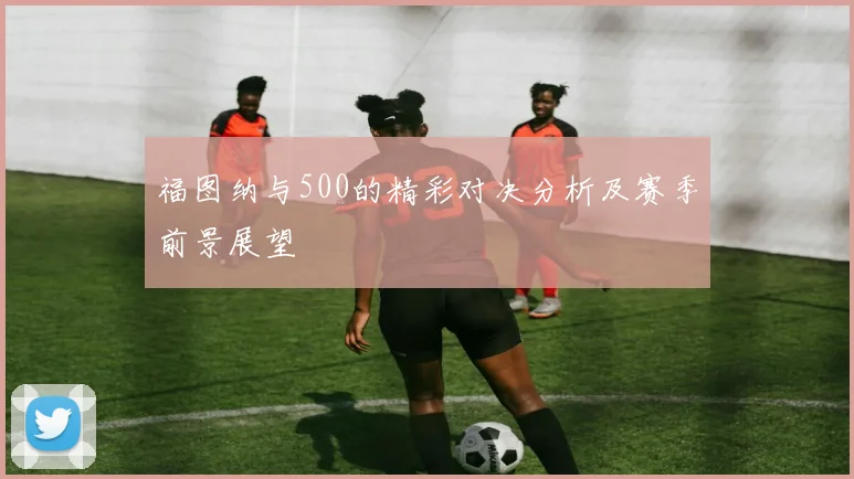 福图纳与500的精彩对决分析及赛季前景展望