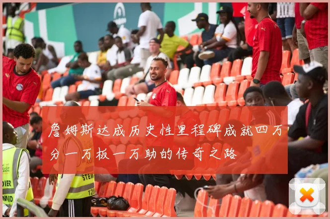 詹姆斯达成历史性里程碑成就四万分一万板一万助的传奇之路