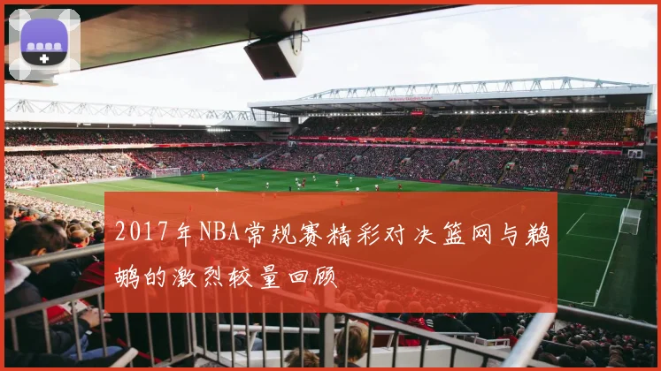 2017年NBA常规赛精彩对决篮网与鹈鹕的激烈较量回顾