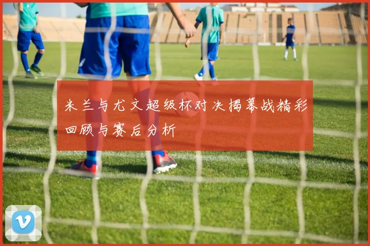 米兰与尤文超级杯对决揭幕战精彩回顾与赛后分析