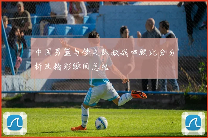 中国男篮与梦之队激战回顾比分分析及精彩瞬间总结