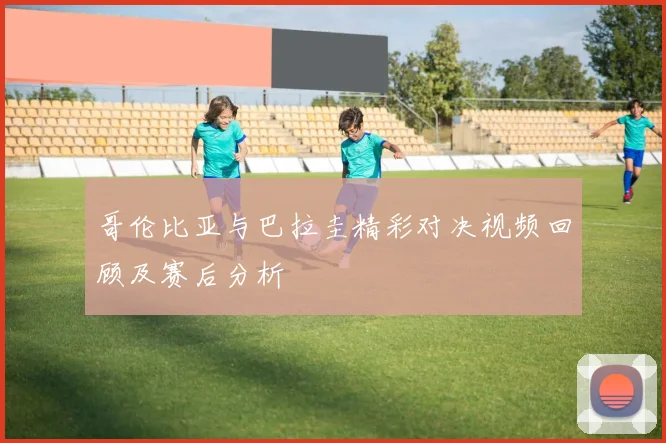 哥伦比亚与巴拉圭精彩对决视频回顾及赛后分析