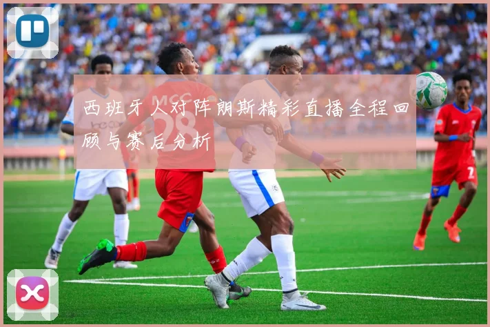 西班牙人对阵朗斯精彩直播全程回顾与赛后分析