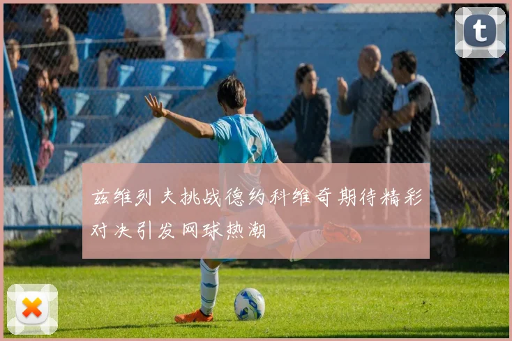 兹维列夫挑战德约科维奇期待精彩对决引发网球热潮