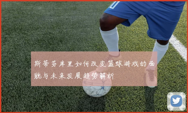 斯蒂芬库里如何改变篮球游戏的面貌与未来发展趋势解析