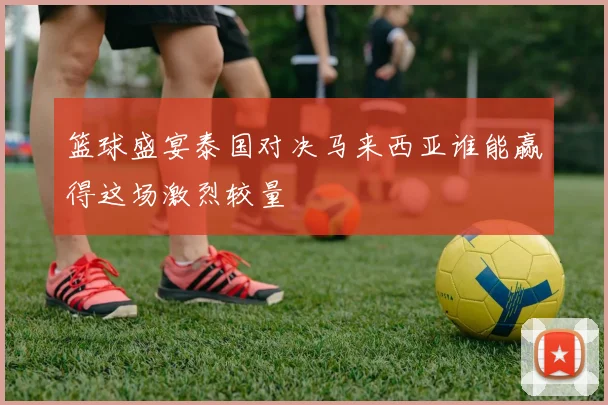 篮球盛宴泰国对决马来西亚谁能赢得这场激烈较量