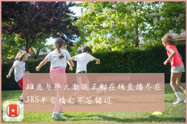 雄鹿与热火激战正酣在线直播尽在JRS平台精彩不容错过