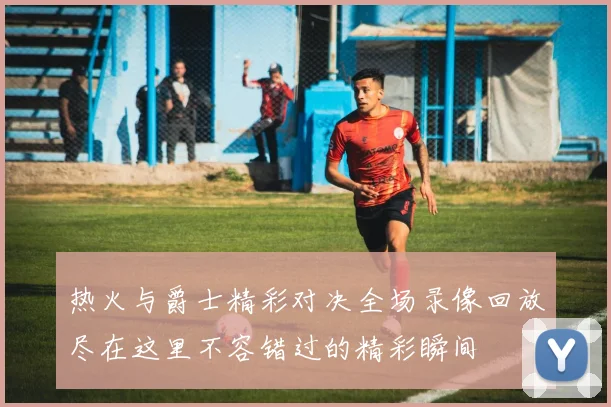热火与爵士精彩对决全场录像回放尽在这里不容错过的精彩瞬间