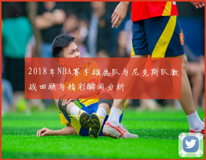 2018年NBA赛季雄鹿队与尼克斯队激战回顾与精彩瞬间分析