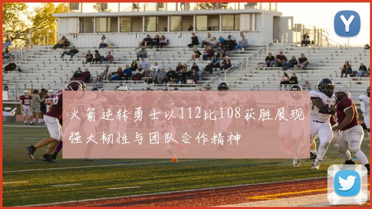 火箭逆转勇士以112比108获胜展现强大韧性与团队合作精神