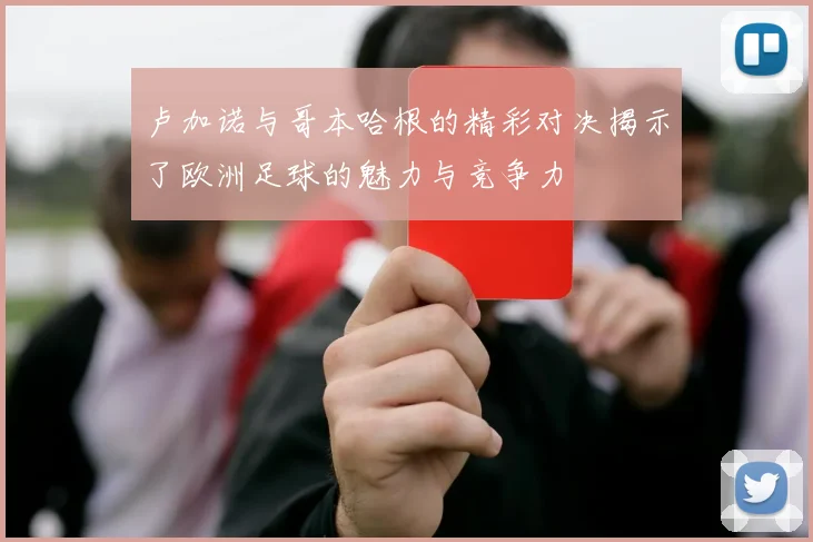 卢加诺与哥本哈根的精彩对决揭示了欧洲足球的魅力与竞争力
