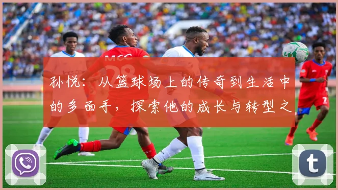 孙悦：从篮球场上的传奇到生活中的多面手，探索他的成长与转型之路